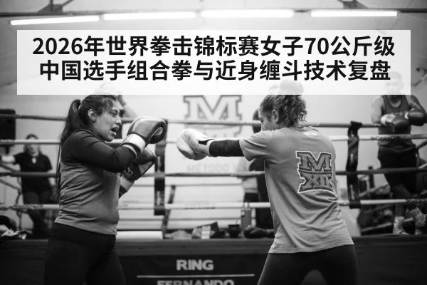 2026年世界拳击锦标赛女子70公斤级 中国选手组合拳与近身缠斗技术复盘
