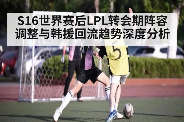 S16世界赛后LPL转会期阵容调整与韩援回流趋势深度分析