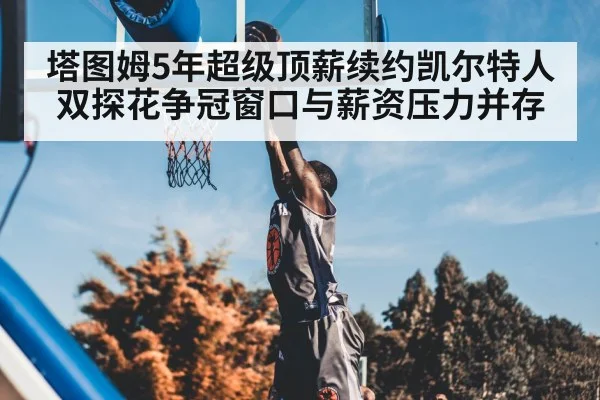 塔图姆5年超级顶薪续约凯尔特人 双探花争冠窗口与薪资压力并存